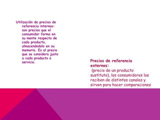 Utilización de precios de
referencia internos:
son precios que el
consumidor forma en
su mente respecto de
cada producto,
almacenándolo en su
memoria. Es el precio
que se considera justo
a cada producto o
servicio. Precios de referencia
externos:
(precio de un producto
sustituto), los consumidores los
reciben de distintos canales y
sirven para hacer comparaciones
 