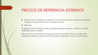 PRECIOS DE REFERENCIA EXTERNOS
 (precio de un producto sustituto), los consumidores los reciben de distintos
canales y sirven para hacer comparaciones.
 Ejemplo:
Cogemos ahora el microondas LG (del ejemplo anterior) y decimos “antes
$180.000 ahora 140.000
De esta forma se puede conseguir que el consumidor eleve su precio de
referencia interno y perciba el mismo precio ofertado como más atractivo.
 
