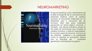 El Neuromarketing como herramienta de
análisis emergente de la neuroeconomía
pretende explicar cómo el cerebro
humano se encuentra implicado en los
diferentes usos y consumos del ser
humano, bien sea para maximizar
ganancias en forma lógica, racional, o
también, por placer impulsivo, producto
de todas las emociones que invaden el
cerebro humano, y toda la corporalidad.
En muchos casos el consumo humano es
de carácter subjetivo y no predecible
como lo plantea la economía clásica
con su principio de: “ maximizar
ganancias, minimizando los gastos”.
NEUROMARKETING
 