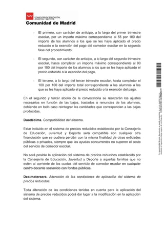 - El primero, con carácter de anticipo, a lo largo del primer trimestre
escolar, por un importe máximo correspondiente al 55 por 100 del
importe de los alumnos a los que se les haya aplicado el precio
reducido o la exención del pago del comedor escolar en la segunda
fase del procedimiento.
- El segundo, con carácter de anticipo, a lo largo del segundo trimestre
escolar, hasta completar un importe máximo correspondiente al 90
por 100 del importe de los alumnos a los que se les haya aplicado el
precio reducido o la exención del pago.
- El tercero, a lo largo del tercer trimestre escolar, hasta completar el
100 por 100 del importe total correspondiente a los alumnos a los
que se les haya aplicado el precio reducido o la exención del pago.
En el segundo y tercer abono de la convocatoria se realizarán los ajustes
necesarios en función de las bajas, traslados o renuncias de los alumnos,
debiendo en todo caso reintegrar las cantidades que correspondan a las bajas
producidas.
Duodécima. Compatibilidad del sistema.
Estar incluido en el sistema de precios reducidos establecido por la Consejería
de Educación, Juventud y Deporte será compatible con cualquier otra
financiación que se pudiera percibir con la misma finalidad de otras entidades
públicas o privadas, siempre que las ayudas concurrentes no superen el coste
del servicio de comedor escolar.
No será posible la aplicación del sistema de precios reducidos establecido por
la Consejería de Educación, Juventud y Deporte a aquellas familias que no
estén al corriente de las cuotas del servicio de comedor escolar en cualquier
centro docente sostenido con fondos públicos.
Decimotercera. Alteración de las condiciones de aplicación del sistema de
precios reducidos.
Toda alteración de las condiciones tenidas en cuenta para la aplicación del
sistema de precios reducidos podrá dar lugar a la modificación en la aplicación
del sistema.
Laautenticidaddeestedocumentosepuedecomprobarenwww.madrid.org/csv
medianteelsiguientecódigosegurodeverificación:1258141150134115165239
 