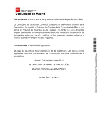 Decimocuarta. Control, aplicación y revisión del sistema de precios reducidos.
La Consejería de Educación, Juventud y Deporte, la Intervención General de la
Comunidad de Madrid, la Cámara de Cuentas de la Comunidad de Madrid, así
como el Tribunal de Cuentas, podrá realizar, mediante los procedimientos
legales pertinentes, las comprobaciones oportunas respecto a la aplicación de
los precios reducidos, para lo cual los centros docentes quedan obligados a
facilitar cuanta información les sea requerida.
Decimoquinta. Calendario de aplicación.
El plazo de la primera fase finalizará el 30 de septiembre. Los plazos de las
siguientes fases del procedimiento se comunicarán mediante notificaciones a
los centros.
Madrid, 7 de septiembre de 2015
EL DIRECTOR GENERAL DE INNOVACIÓN,
BECASY AYUDAS A LA EDUCACIÓN
Ismael Sanz Labrador
Laautenticidaddeestedocumentosepuedecomprobarenwww.madrid.org/csv
medianteelsiguientecódigosegurodeverificación:1258141150134115165239
Firmado digitalmente por ISMAEL SANZ LABRADOR
Organización: COMUNIDAD DE MADRID
Fecha: 2015.09.07 17:39:57 CEST
Huella dig.: 9f37b687165ba2dbfa7161d54209dc63f7f04327
 