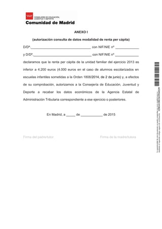 ANEXO I
(autorización consulta de datos modalidad de renta per cápita)
D/Dª._________________________________ con NIF/NIE nº _____________
y D/Dª.________________________________ con NIF/NIE nº _____________
declaramos que la renta per cápita de la unidad familiar del ejercicio 2013 es
inferior a 4.200 euros (4.000 euros en el caso de alumnos escolarizados en
escuelas infantiles sometidas a la Orden 1808/2014, de 2 de junio) y, a efectos
de su comprobación, autorizamos a la Consejería de Educación, Juventud y
Deporte a recabar los datos económicos de la Agencia Estatal de
Administración Tributaria correspondiente a ese ejercicio o posteriores.
En Madrid, a _____ de ____________ de 2015
Firma del padre/tutor Firma de la madre/tutora
Laautenticidaddeestedocumentosepuedecomprobarenwww.madrid.org/csv
medianteelsiguientecódigosegurodeverificación:1258141150134115165239
 