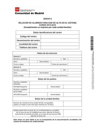 ANEXO II
RELACIÓN DE ALUMNOS PARA DAR DE ALTA EN EL SISTEMA
CURSO 2015-2016
(Cumplimentar un impreso por cada unidad familiar)
Datos identificativos del centro
Código del centro
Denominación del centro
Localidad del centro
Teléfono del centro
Datos de los alumnos
Alumno 1
Nombre y apellidos NIA
Sexo Nacionalidad
Curso y etapa Fecha de nacimiento
Alumno 2
Nombre y apellidos NIA
Sexo Nacionalidad
Curso y etapa Fecha de nacimiento
Datos de los padres
Nombre y apellidos
del padre
NIF/NIE/Pasaporte Nacionalidad
Nombre y apellidos
de la madre
NIFI/NIE/Pasaporte Nacionalidad
Datos de la unidad familiar
Número de miembros de la unidad familiar computables
(padre y/o madre o tutor más hijos menores de 18 años):
MODALIDAD POR LA QUE SE VA A PROPONER AL ALUMNO
(en el caso de que la modalidad sea renta, adjuntar el Anexo I
autorizando la consulta de datos, en el caso de que sea por RMI
adjuntar el Anexo III)
Este anexo no será válido si no va acompañado de la documentación acreditativa del
número de miembros de unidad familiar.
Laautenticidaddeestedocumentosepuedecomprobarenwww.madrid.org/csv
medianteelsiguientecódigosegurodeverificación:1258141150134115165239
 