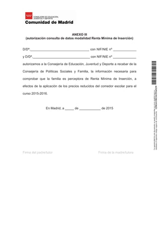 ANEXO III
(autorización consulta de datos modalidad Renta Mínima de Inserción)
D/Dª._________________________________ con NIF/NIE nº _____________
y D/Dª.________________________________ con NIF/NIE nº _____________
autorizamos a la Consejería de Educación, Juventud y Deporte a recabar de la
Consejería de Políticas Sociales y Familia, la información necesaria para
comprobar que la familia es perceptora de Renta Mínima de Inserción, a
efectos de la aplicación de los precios reducidos del comedor escolar para el
curso 2015-2016.
En Madrid, a _____ de ____________ de 2015
Firma del padre/tutor Firma de la madre/tutora Laautenticidaddeestedocumentosepuedecomprobarenwww.madrid.org/csv
medianteelsiguientecódigosegurodeverificación:1258141150134115165239
 