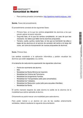 - Para centros privados concertados: http://gestiona.madrid.org/guay_inter
Quinta. Fases del procedimiento.
El procedimiento constará de las siguientes fases:
- Primera fase, en la que los centros propondrán los alumnos a los que
prevén aplicar el precio reducido.
- Segunda fase, en la que los centros completarán, en caso de que sea
necesario, los datos que falten de los alumnos propuestos.
- Tercera, cuarta, quinta y sexta fase, en las que se tramitarán las altas o
bajas de los alumnos en el servicio de comedor del centro a lo largo del
curso, así como la incorporación de nuevas propuestas de alumnos.
Sexta. Primera fase.
Los centros accederán a la aplicación informática y podrán visualizar los
alumnos que estén asignados a su centro.
A la derecha de cada alumno aparecerán las siguientes columnas:
- Fecha de nacimiento del alumno.
- NIA.
- Modalidad de Renta Mínima de Inserción.
- Modalidad de Víctima del Terrorismo.
- Modalidad de Acogimiento Familiar.
- Modalidad de Transportados (sólo para concertados).
- Modalidad de Tutelados.
- Modalidad de Reducción cuota (sólo para escuelas infantiles).
- Modalidad de Renta.
El centro marcará respecto de cada alumno la casilla de la columna de la
modalidad que estime aplicable al alumno.
Únicamente se podrá marcar una modalidad para cada alumno.
Para poder marcar a un alumno en una de las casillas anteriormente
señaladas, deberá recabarse la siguiente documentación:
Laautenticidaddeestedocumentosepuedecomprobarenwww.madrid.org/csv
medianteelsiguientecódigosegurodeverificación:1258141150134115165239
 