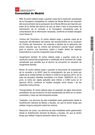 - RMI: El centro deberá exigir y guardar copia de la resolución actualizada
de la Consejería competente en materia de Renta Mínima de Inserción
del reconocimiento de la percepción de la Renta Mínima de Inserción por
parte de la familia del alumno de que se trate o bien el documento de
autorización de la consulta a la Consejería competente para la
comprobación de la información necesaria, conforme al modelo recogido
como Anexo III.
- Víctima del Terrorismo: El centro deberá exigir y guardar copia de la
resolución del Ministerio del Interior del reconocimiento de la condición
de Víctima del Terrorismo. Se entiende a efectos de la aplicación del
precio reducido que es víctima del terrorismo cuando hayan existido
para el alumno, sus hermanos, padre o madre daños de especial
trascendencia o que les incapaciten para el trabajo.
- Acogimiento familiar: El centro deberá exigir y guardar copia de la
resolución judicial del acogimiento o certificado de la Comisión de Tutela
actualizada que acredite que el alumno se encuentra en situación de
acogimiento familiar.
- Renta: El centro deberá exigir y guardar el documento de autorización
de la consulta a la AEAT para la comprobación de que la renta per
cápita de la unidad familiar es inferior a 4.200 en el ejercicio 2013, (en el
caso de escuelas infantiles sometidas a la Orden 1808/2014, de 2 de
junio, la renta per cápita aplicable será inferior a 4.000 euros en el
ejercicio 2013), conforme al modelo recogido como Anexo I de las
presentes instrucciones.
- Transportados. El centro deberá estar en posesión de algún documento
acreditativo de que el alumno ha sido escolarizado de oficio en un centro
concertado y hace uso del transporte escolar.
- Tutelados. Los alumnos de esta modalidad serán gestionados desde la
Subdirección General de Becas y Ayudas, sin que el centro tenga que
realizar ninguna actuación sobre los mismos.
- Reducción de cuota. Los alumnos de esta modalidad serán gestionados
desde la Subdirección General de Becas y Ayudas, sin que el centro
tenga que realizar ninguna actuación sobre los mismos.
Laautenticidaddeestedocumentosepuedecomprobarenwww.madrid.org/csv
medianteelsiguientecódigosegurodeverificación:1258141150134115165239
 