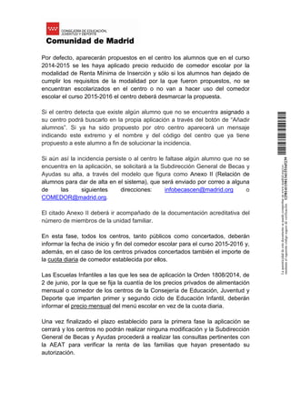 Por defecto, aparecerán propuestos en el centro los alumnos que en el curso
2014-2015 se les haya aplicado precio reducido de comedor escolar por la
modalidad de Renta Mínima de Inserción y sólo si los alumnos han dejado de
cumplir los requisitos de la modalidad por la que fueron propuestos, no se
encuentran escolarizados en el centro o no van a hacer uso del comedor
escolar el curso 2015-2016 el centro deberá desmarcar la propuesta.
Si el centro detecta que existe algún alumno que no se encuentra asignado a
su centro podrá buscarlo en la propia aplicación a través del botón de “Añadir
alumnos”. Si ya ha sido propuesto por otro centro aparecerá un mensaje
indicando este extremo y el nombre y del código del centro que ya tiene
propuesto a este alumno a fin de solucionar la incidencia.
Si aún así la incidencia persiste o al centro le faltase algún alumno que no se
encuentra en la aplicación, se solicitará a la Subdirección General de Becas y
Ayudas su alta, a través del modelo que figura como Anexo II (Relación de
alumnos para dar de alta en el sistema), que será enviado por correo a alguna
de las siguientes direcciones: infobecascen@madrid.org o
COMEDOR@madrid.org.
El citado Anexo II deberá ir acompañado de la documentación acreditativa del
número de miembros de la unidad familiar.
En esta fase, todos los centros, tanto públicos como concertados, deberán
informar la fecha de inicio y fin del comedor escolar para el curso 2015-2016 y,
además, en el caso de los centros privados concertados también el importe de
la cuota diaria de comedor establecida por ellos.
Las Escuelas Infantiles a las que les sea de aplicación la Orden 1808/2014, de
2 de junio, por la que se fija la cuantía de los precios privados de alimentación
mensual o comedor de los centros de la Consejería de Educación, Juventud y
Deporte que imparten primer y segundo ciclo de Educación Infantil, deberán
informar el precio mensual del menú escolar en vez de la cuota diaria.
Una vez finalizado el plazo establecido para la primera fase la aplicación se
cerrará y los centros no podrán realizar ninguna modificación y la Subdirección
General de Becas y Ayudas procederá a realizar las consultas pertinentes con
la AEAT para verificar la renta de las familias que hayan presentado su
autorización.
Laautenticidaddeestedocumentosepuedecomprobarenwww.madrid.org/csv
medianteelsiguientecódigosegurodeverificación:1258141150134115165239
 