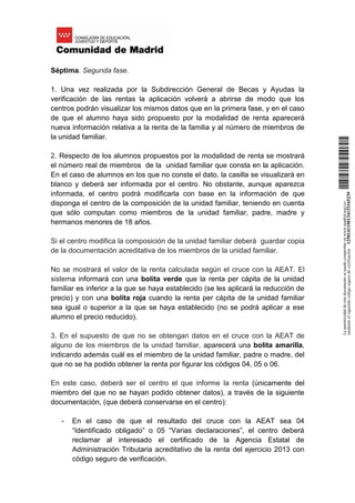 Séptima. Segunda fase.
1. Una vez realizada por la Subdirección General de Becas y Ayudas la
verificación de las rentas la aplicación volverá a abrirse de modo que los
centros podrán visualizar los mismos datos que en la primera fase, y en el caso
de que el alumno haya sido propuesto por la modalidad de renta aparecerá
nueva información relativa a la renta de la familia y al número de miembros de
la unidad familiar.
2. Respecto de los alumnos propuestos por la modalidad de renta se mostrará
el número real de miembros de la unidad familiar que consta en la aplicación.
En el caso de alumnos en los que no conste el dato, la casilla se visualizará en
blanco y deberá ser informada por el centro. No obstante, aunque aparezca
informada, el centro podrá modificarla con base en la información de que
disponga el centro de la composición de la unidad familiar, teniendo en cuenta
que sólo computan como miembros de la unidad familiar, padre, madre y
hermanos menores de 18 años.
Si el centro modifica la composición de la unidad familiar deberá guardar copia
de la documentación acreditativa de los miembros de la unidad familiar.
No se mostrará el valor de la renta calculada según el cruce con la AEAT. El
sistema informará con una bolita verde que la renta per cápita de la unidad
familiar es inferior a la que se haya establecido (se les aplicará la reducción de
precio) y con una bolita roja cuando la renta per cápita de la unidad familiar
sea igual o superior a la que se haya establecido (no se podrá aplicar a ese
alumno el precio reducido).
3. En el supuesto de que no se obtengan datos en el cruce con la AEAT de
alguno de los miembros de la unidad familiar, aparecerá una bolita amarilla,
indicando además cuál es el miembro de la unidad familiar, padre o madre, del
que no se ha podido obtener la renta por figurar los códigos 04, 05 o 06.
En este caso, deberá ser el centro el que informe la renta (únicamente del
miembro del que no se hayan podido obtener datos), a través de la siguiente
documentación, (que deberá conservarse en el centro):
- En el caso de que el resultado del cruce con la AEAT sea 04
“Identificado obligado” o 05 “Varias declaraciones”, el centro deberá
reclamar al interesado el certificado de la Agencia Estatal de
Administración Tributaria acreditativo de la renta del ejercicio 2013 con
código seguro de verificación.
Laautenticidaddeestedocumentosepuedecomprobarenwww.madrid.org/csv
medianteelsiguientecódigosegurodeverificación:1258141150134115165239
 