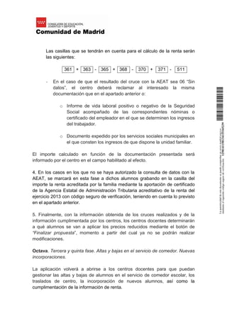 Las casillas que se tendrán en cuenta para el cálculo de la renta serán
las siguientes:
361 + 363 - 365 + 368 - 370 + 371 - 511
- En el caso de que el resultado del cruce con la AEAT sea 06 “Sin
datos”, el centro deberá reclamar al interesado la misma
documentación que en el apartado anterior o:
o Informe de vida laboral positivo o negativo de la Seguridad
Social acompañado de las correspondientes nóminas o
certificado del empleador en el que se determinen los ingresos
del trabajador.
o Documento expedido por los servicios sociales municipales en
el que consten los ingresos de que dispone la unidad familiar.
El importe calculado en función de la documentación presentada será
informado por el centro en el campo habilitado al efecto.
4. En los casos en los que no se haya autorizado la consulta de datos con la
AEAT, se marcará en esta fase a dichos alumnos grabando en la casilla del
importe la renta acreditada por la familia mediante la aportación de certificado
de la Agencia Estatal de Administración Tributaria acreditativo de la renta del
ejercicio 2013 con código seguro de verificación, teniendo en cuenta lo previsto
en el apartado anterior.
5. Finalmente, con la información obtenida de los cruces realizados y de la
información cumplimentada por los centros, los centros docentes determinarán
a qué alumnos se van a aplicar los precios reducidos mediante el botón de
“Finalizar propuesta”, momento a partir del cual ya no se podrán realizar
modificaciones.
Octava. Tercera y quinta fase. Altas y bajas en el servicio de comedor. Nuevas
incorporaciones.
La aplicación volverá a abrirse a los centros docentes para que puedan
gestionar las altas y bajas de alumnos en el servicio de comedor escolar, los
traslados de centro, la incorporación de nuevos alumnos, así como la
cumplimentación de la información de renta.
Laautenticidaddeestedocumentosepuedecomprobarenwww.madrid.org/csv
medianteelsiguientecódigosegurodeverificación:1258141150134115165239
 