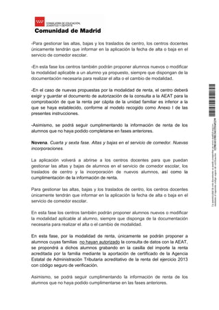 -Para gestionar las altas, bajas y los traslados de centro, los centros docentes
únicamente tendrán que informar en la aplicación la fecha de alta o baja en el
servicio de comedor escolar.
-En esta fase los centros también podrán proponer alumnos nuevos o modificar
la modalidad aplicable a un alumno ya propuesto, siempre que dispongan de la
documentación necesaria para realizar el alta o el cambio de modalidad.
-En el caso de nuevas propuestas por la modalidad de renta, el centro deberá
exigir y guardar el documento de autorización de la consulta a la AEAT para la
comprobación de que la renta per cápita de la unidad familiar es inferior a la
que se haya establecido, conforme al modelo recogido como Anexo I de las
presentes instrucciones.
-Asimismo, se podrá seguir cumplimentando la información de renta de los
alumnos que no haya podido completarse en fases anteriores.
Novena. Cuarta y sexta fase. Altas y bajas en el servicio de comedor. Nuevas
incorporaciones.
La aplicación volverá a abrirse a los centros docentes para que puedan
gestionar las altas y bajas de alumnos en el servicio de comedor escolar, los
traslados de centro y la incorporación de nuevos alumnos, así como la
cumplimentación de la información de renta.
Para gestionar las altas, bajas y los traslados de centro, los centros docentes
únicamente tendrán que informar en la aplicación la fecha de alta o baja en el
servicio de comedor escolar.
En esta fase los centros también podrán proponer alumnos nuevos o modificar
la modalidad aplicable al alumno, siempre que disponga de la documentación
necesaria para realizar el alta o el cambio de modalidad.
En esta fase, por la modalidad de renta, únicamente se podrán proponer a
alumnos cuyas familias no hayan autorizado la consulta de datos con la AEAT,
se propondrá a dichos alumnos grabando en la casilla del importe la renta
acreditada por la familia mediante la aportación de certificado de la Agencia
Estatal de Administración Tributaria acreditativo de la renta del ejercicio 2013
con código seguro de verificación.
Asimismo, se podrá seguir cumplimentando la información de renta de los
alumnos que no haya podido cumplimentarse en las fases anteriores.
Laautenticidaddeestedocumentosepuedecomprobarenwww.madrid.org/csv
medianteelsiguientecódigosegurodeverificación:1258141150134115165239
 
