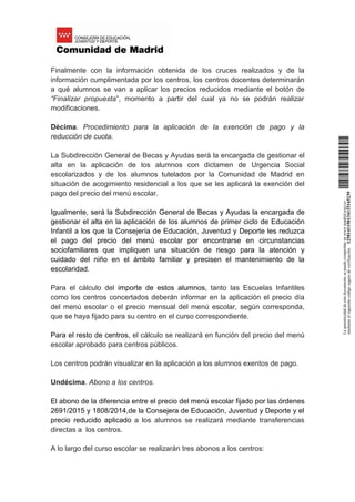 Finalmente con la información obtenida de los cruces realizados y de la
información cumplimentada por los centros, los centros docentes determinarán
a qué alumnos se van a aplicar los precios reducidos mediante el botón de
“Finalizar propuesta”, momento a partir del cual ya no se podrán realizar
modificaciones.
Décima. Procedimiento para la aplicación de la exención de pago y la
reducción de cuota.
La Subdirección General de Becas y Ayudas será la encargada de gestionar el
alta en la aplicación de los alumnos con dictamen de Urgencia Social
escolarizados y de los alumnos tutelados por la Comunidad de Madrid en
situación de acogimiento residencial a los que se les aplicará la exención del
pago del precio del menú escolar.
Igualmente, será la Subdirección General de Becas y Ayudas la encargada de
gestionar el alta en la aplicación de los alumnos de primer ciclo de Educación
Infantil a los que la Consejería de Educación, Juventud y Deporte les reduzca
el pago del precio del menú escolar por encontrarse en circunstancias
sociofamiliares que impliquen una situación de riesgo para la atención y
cuidado del niño en el ámbito familiar y precisen el mantenimiento de la
escolaridad.
Para el cálculo del importe de estos alumnos, tanto las Escuelas Infantiles
como los centros concertados deberán informar en la aplicación el precio día
del menú escolar o el precio mensual del menú escolar, según corresponda,
que se haya fijado para su centro en el curso correspondiente.
Para el resto de centros, el cálculo se realizará en función del precio del menú
escolar aprobado para centros públicos.
Los centros podrán visualizar en la aplicación a los alumnos exentos de pago.
Undécima. Abono a los centros.
El abono de la diferencia entre el precio del menú escolar fijado por las órdenes
2691/2015 y 1808/2014,de la Consejera de Educación, Juventud y Deporte y el
precio reducido aplicado a los alumnos se realizará mediante transferencias
directas a los centros.
A lo largo del curso escolar se realizarán tres abonos a los centros:
Laautenticidaddeestedocumentosepuedecomprobarenwww.madrid.org/csv
medianteelsiguientecódigosegurodeverificación:1258141150134115165239
 