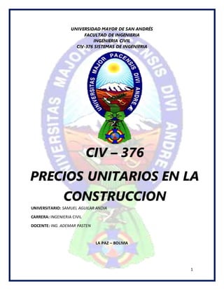 1
UNIVERSIDAD MAYOR DE SAN ANDRÉS
FACULTAD DE INGENIERIA
INGENIERIA CIVIL
CIV-376 SISTEMAS DE INGENIERIA
UNIVERSITARIO: SAMUEL AGUILAR ANDIA
CARRERA: INGENIERIA CIVIL
DOCENTE: ING. ADEMAR PASTEN
LA PAZ – BOLIVIA
CIV – 376
PRECIOS UNITARIOS EN LA
CONSTRUCCION
 