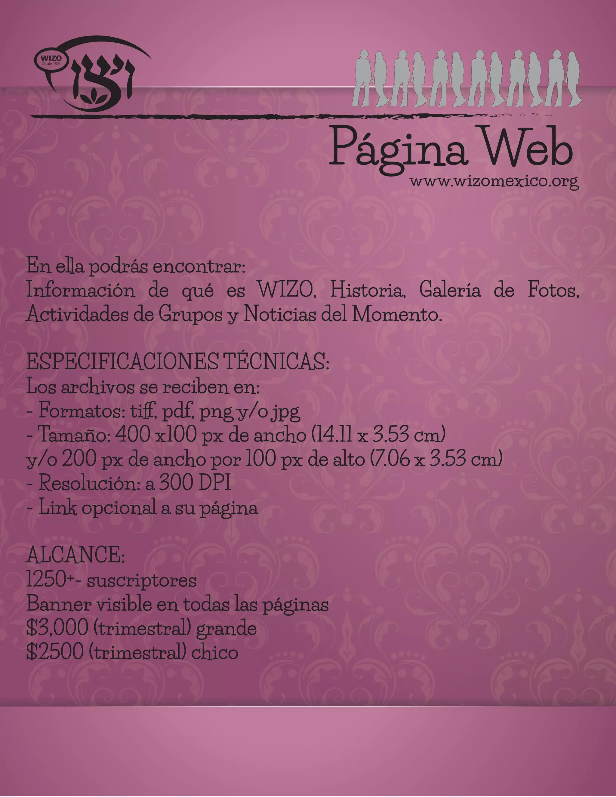 Página Webwww.wizomexico.org
En ella podrás encontrar:
Información de qué es WIZO, Historia, Galería de Fotos,
Actividades de Grupos y Noticias del Momento.
ESPECIFICACIONES TÉCNICAS:
Los archivos se reciben en:
- Formatos: tiﬀ, pdf, png y/o jpg
- Tamaño: 400 x100 px de ancho (14.11 x 3.53 cm)
y/o 200 px de ancho por 100 px de alto (7.06 x 3.53 cm)
- Resolución: a 300 DPI
- Link opcional a su página
ALCANCE:
1250+- suscriptores
Banner visible en todas las páginas
$3,000 (trimestral) grande
$2500 (trimestral) chico
 