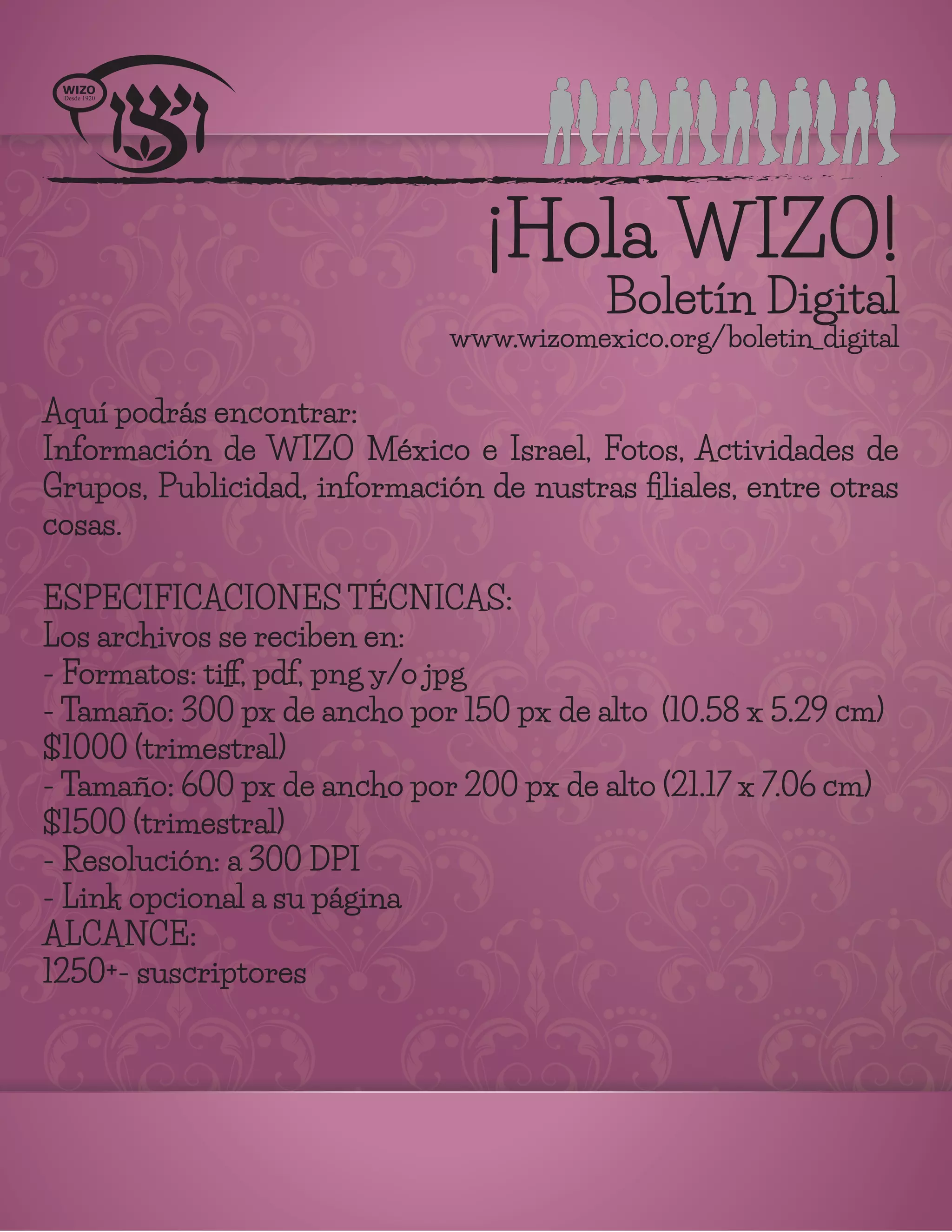 ¡Hola WIZO!
Boletín Digital
www.wizomexico.org/boletin_digital
Aquí podrás encontrar:
Información de WIZO México e Israel, Fotos, Actividades de
Grupos, Publicidad, información de nustras ﬁliales, entre otras
cosas.
ESPECIFICACIONES TÉCNICAS:
Los archivos se reciben en:
- Formatos: tiﬀ, pdf, png y/o jpg
- Tamaño: 300 px de ancho por 150 px de alto (10.58 x 5.29 cm)
$1000 (trimestral)
- Tamaño: 600 px de ancho por 200 px de alto (21.17 x 7.06 cm)
$1500 (trimestral)
- Resolución: a 300 DPI
- Link opcional a su página
ALCANCE:
1250+- suscriptores
 
