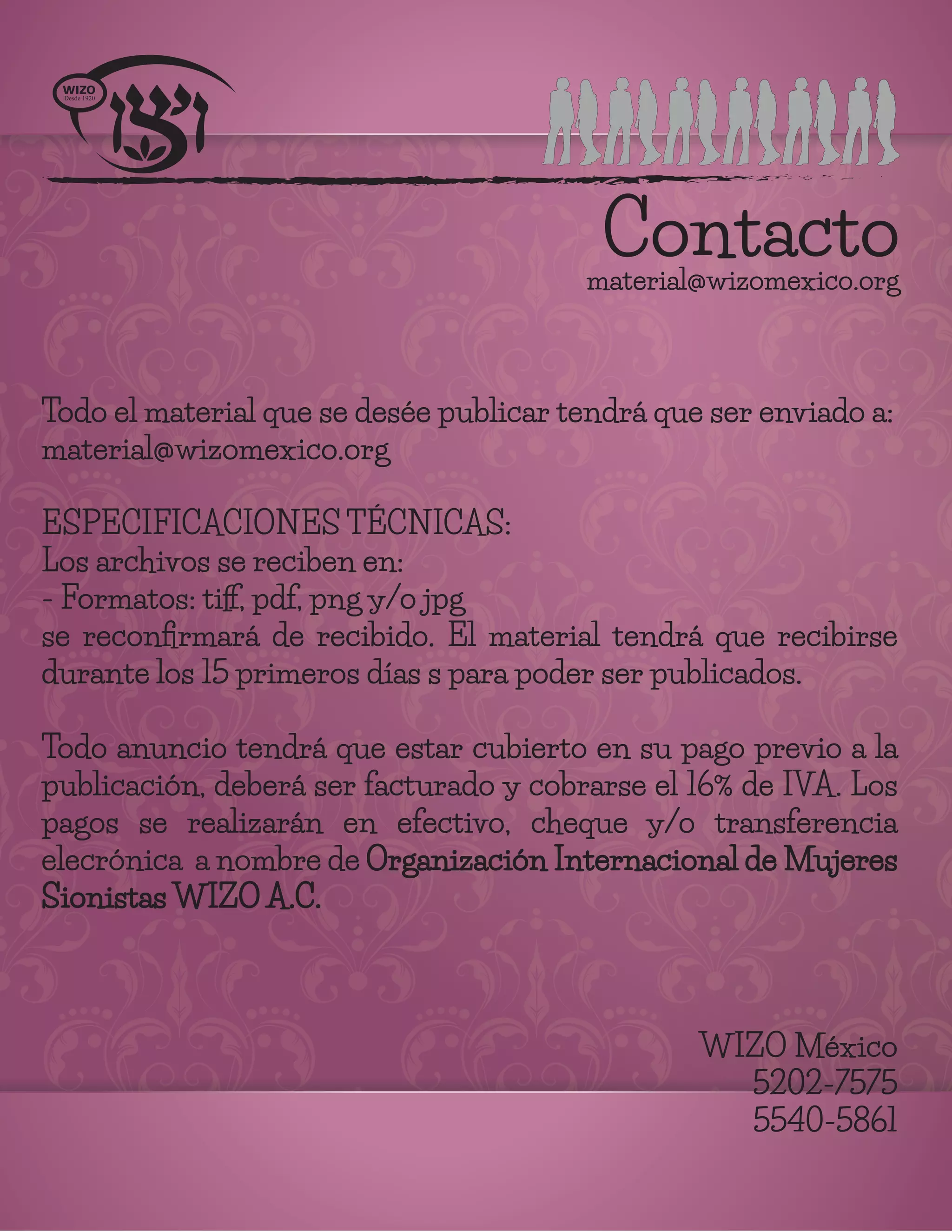 Contactomaterial@wizomexico.org
Todo el material que se desée publicar tendrá que ser enviado a:
material@wizomexico.org
ESPECIFICACIONES TÉCNICAS:
Los archivos se reciben en:
- Formatos: tiﬀ, pdf, png y/o jpg
se reconﬁrmará de recibido. El material tendrá que recibirse
durante los 15 primeros días s para poder ser publicados.
Todo anuncio tendrá que estar cubierto en su pago previo a la
publicación, deberá ser facturado y cobrarse el 16% de IVA. Los
pagos se realizarán en efectivo, cheque y/o transferencia
elecrónica a nombre de Organización Internacional de Mujeres
Sionistas WIZO A.C.
WIZO México
5202-7575
5540-5861
 
