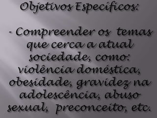 Objetivos Específicos: - Compreender os  temas que cerca a atual sociedade, como: violência doméstica, obesidade, gravidez na adolescência, abuso sexual,  preconceito, etc.