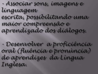 - Associar sons, imagens e linguagem escrita, possibilitando uma maior compreensão e aprendizado dos diálogos.- Desenvolver  a proficiência oral (fluência e pronúncia) de aprendizes  da Língua Inglesa.