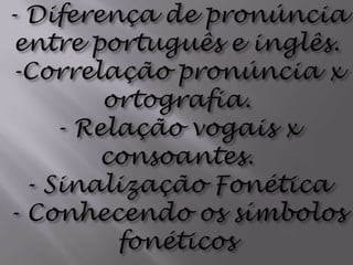 - Diferença de pronúncia entre português e inglês. -Correlação pronúncia x ortografia.- Relação vogais x consoantes.- Sinalização Fonética- Conhecendo os símbolos fonéticos