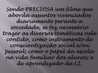 Sendo PRECIOSA um filme que aborda assuntos vivenciados diariamente perante a sociedade, se fez necessário trazer as diversas temáticas nele contido, como instrumento de conscientização social e/ou pessoal; como o papel da escola na vida familiar dos alunos; e de aprendizado da LI.