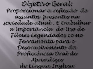 Objetivo Geral:Proporcionar a reflexão  de assuntos  presentes na sociedade atual . E trabalhar a importância  do Uso de Filmes Legendados como Ferramenta para oDesenvolvimento da Proficiência Oral de Aprendizesde Língua Inglesa