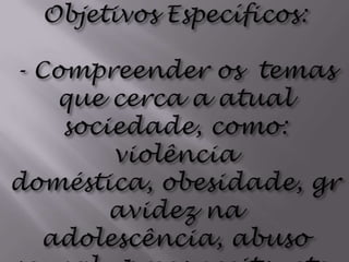 Objetivos Específicos: - Compreender os  temas que cerca a atual sociedade, como: violência doméstica, obesidade, gravidez na adolescência, abuso sexual,  preconceito, etc.