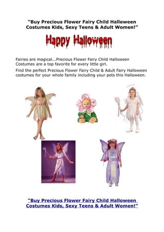“Buy Precious Flower Fairy Child Halloween
     Costumes Kids, Sexy Teens & Adult Women!”




Fairies are magical...Precious Flower Fairy Child Halloween
Costumes are a top favorite for every little girl.
Find the perfect Precious Flower Fairy Child & Adult Fairy Halloween
costumes for your whole family including your pets this Halloween.




      “Buy Precious Flower Fairy Child Halloween
     Costumes Kids, Sexy Teens & Adult Women!”
 