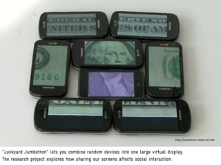 http://jumbotron.media.mit.edu


"Junkyard Jumbotron" lets you combine random devices into one large virtual display.
The research project explores how sharing our screens affects social interaction.
 