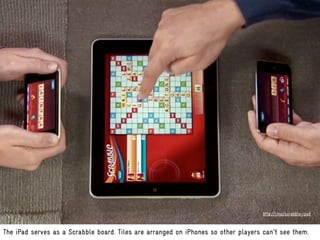 http://j.mp/scrabble-ipad



The iPad serves as a Scrabble board. Tiles are arranged on iPhones so other players can't see them.
 