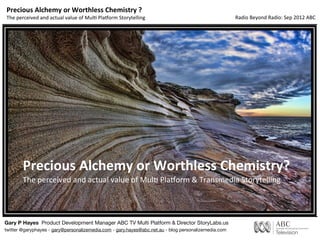 Precious	
  Alchemy	
  or	
  Worthless	
  Chemistry	
  ?
The	
  perceived	
  and	
  actual	
  value	
  of	
  Mul3	
  Pla5orm	
  Storytelling                   Radio	
  Beyond	
  Radio:	
  Sep	
  2012	
  ABC




         Precious	
  Alchemy	
  or	
  Worthless	
  Chemistry?
         The	
  perceived	
  and	
  actual	
  value	
  of	
  Mul3	
  Pla5orm	
  &	
  Transmedia	
  Storytelling




Gary P Hayes Product Development Manager ABC TV Multi Platform & Director StoryLabs.us
twitter @garyphayes - gary@personalizemedia.com - gary.hayes@abc.net.au - blog personalizemedia.com
 