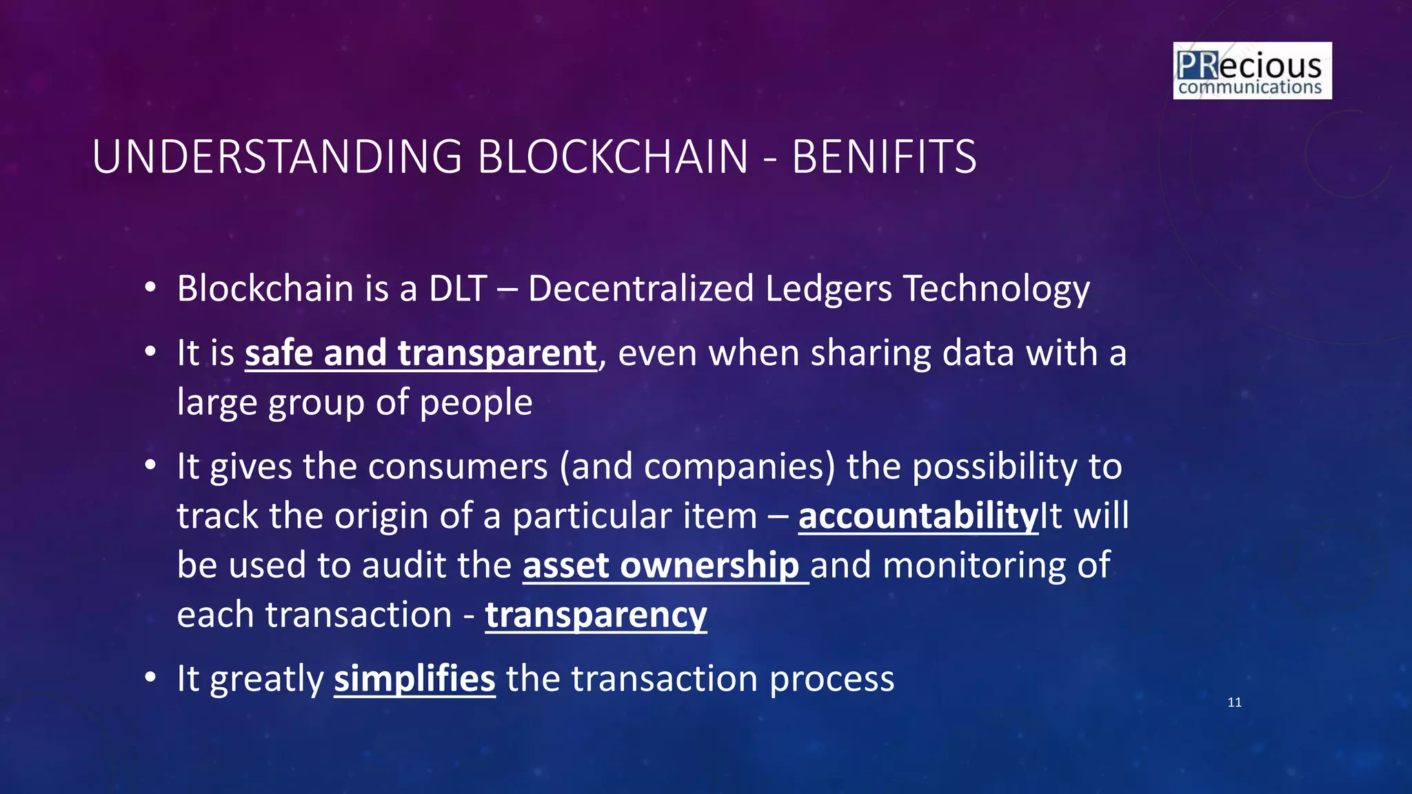 11
• Blockchain is a DLT – Decentralized Ledgers Technology
• It is safe and transparent, even when sharing data with a
large group of people
• It gives the consumers (and companies) the possibility to
track the origin of a particular item – accountabilityIt will
be used to audit the asset ownership and monitoring of
each transaction - transparency
• It greatly simplifies the transaction process
UNDERSTANDING BLOCKCHAIN - BENIFITS
 