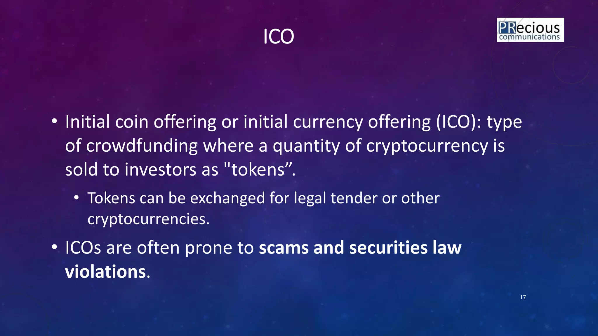ICO
• Initial coin offering or initial currency offering (ICO): type
of crowdfunding where a quantity of cryptocurrency is
sold to investors as "toke s .
• Tokens can be exchanged for legal tender or other
cryptocurrencies.
• ICOs are often prone to scams and securities law
violations.
17
 