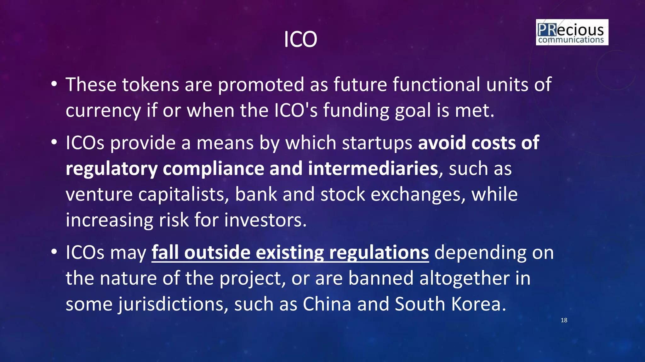 ICO
• These tokens are promoted as future functional units of
currency if or when the ICO's funding goal is met.
• ICOs provide a means by which startups avoid costs of
regulatory compliance and intermediaries, such as
venture capitalists, bank and stock exchanges, while
increasing risk for investors.
• ICOs may fall outside existing regulations depending on
the nature of the project, or are banned altogether in
some jurisdictions, such as China and South Korea.
18
 