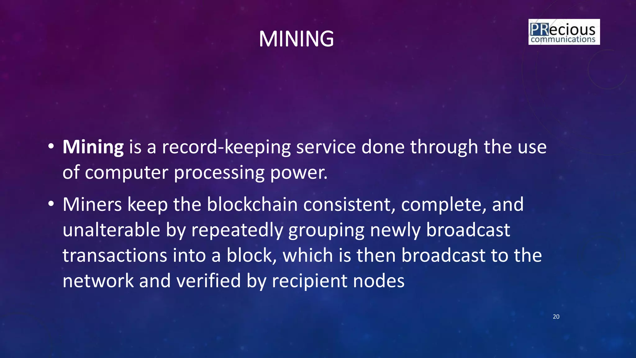 MINING
• Mining is a record-keeping service done through the use
of computer processing power.
• Miners keep the blockchain consistent, complete, and
unalterable by repeatedly grouping newly broadcast
transactions into a block, which is then broadcast to the
network and verified by recipient nodes
20
 