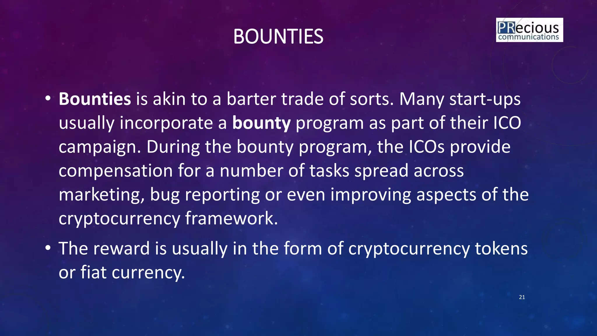 BOUNTIES
• Bounties is akin to a barter trade of sorts. Many start-ups
usually incorporate a bounty program as part of their ICO
campaign. During the bounty program, the ICOs provide
compensation for a number of tasks spread across
marketing, bug reporting or even improving aspects of the
cryptocurrency framework.
• The reward is usually in the form of cryptocurrency tokens
or fiat currency.
21
 