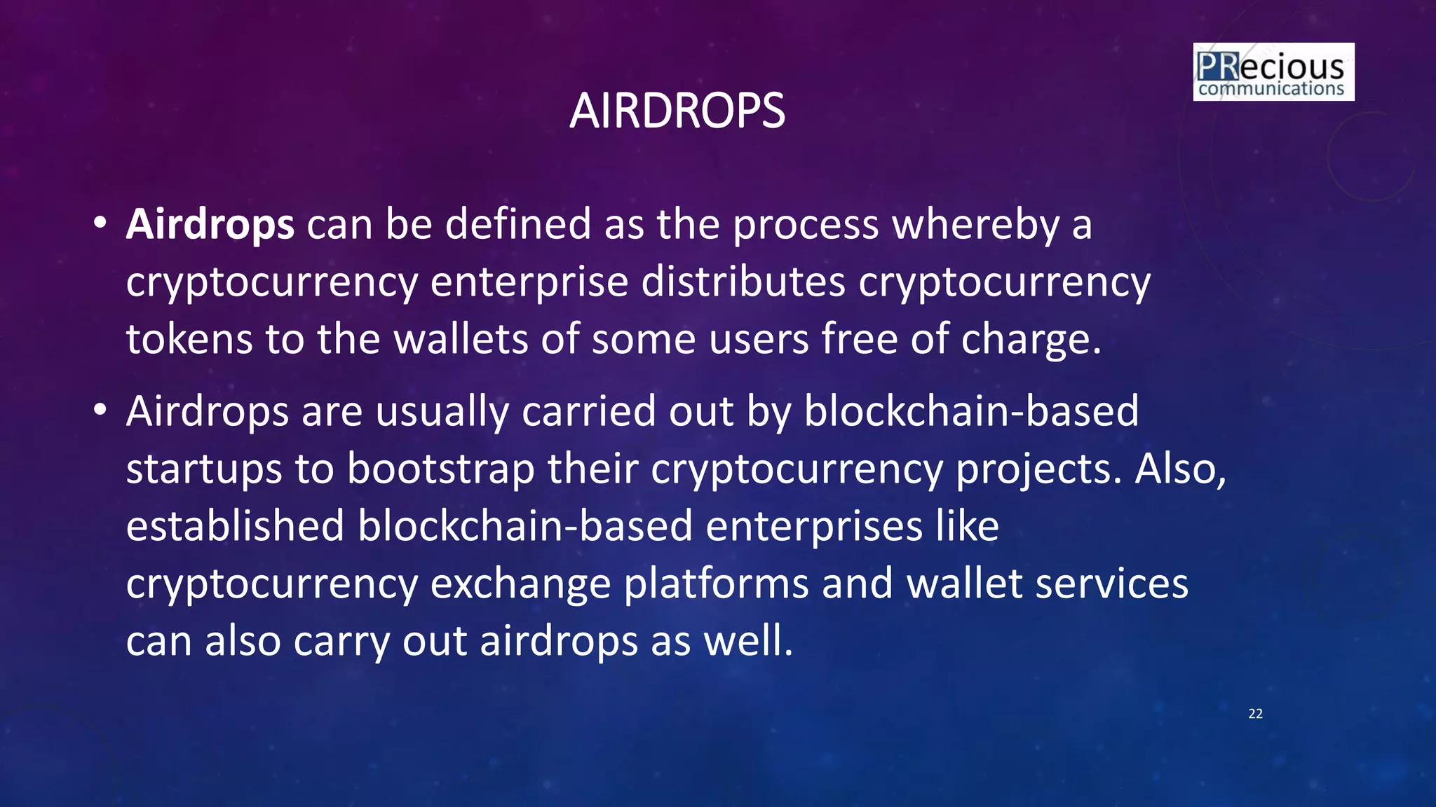 AIRDROPS
• Airdrops can be defined as the process whereby a
cryptocurrency enterprise distributes cryptocurrency
tokens to the wallets of some users free of charge.
• Airdrops are usually carried out by blockchain-based
startups to bootstrap their cryptocurrency projects. Also,
established blockchain-based enterprises like
cryptocurrency exchange platforms and wallet services
can also carry out airdrops as well.
22
 