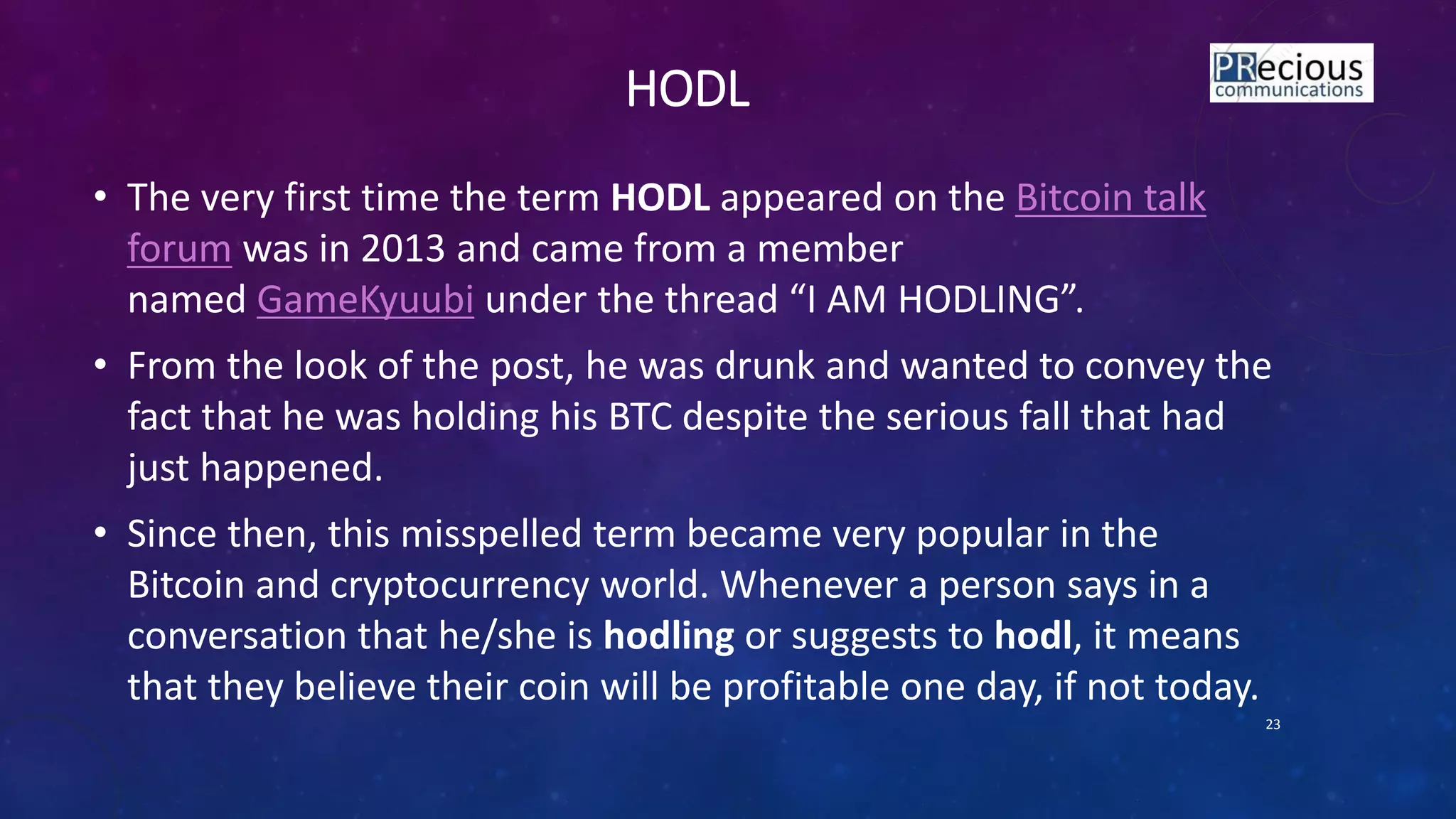 HODL
• The very first time the term HODL appeared on the Bitcoin talk
forum was in 2013 and came from a member
named GameKyuubi u der the thread I AM HODLING .
• From the look of the post, he was drunk and wanted to convey the
fact that he was holding his BTC despite the serious fall that had
just happened.
• Since then, this misspelled term became very popular in the
Bitcoin and cryptocurrency world. Whenever a person says in a
conversation that he/she is hodling or suggests to hodl, it means
that they believe their coin will be profitable one day, if not today.
23
 