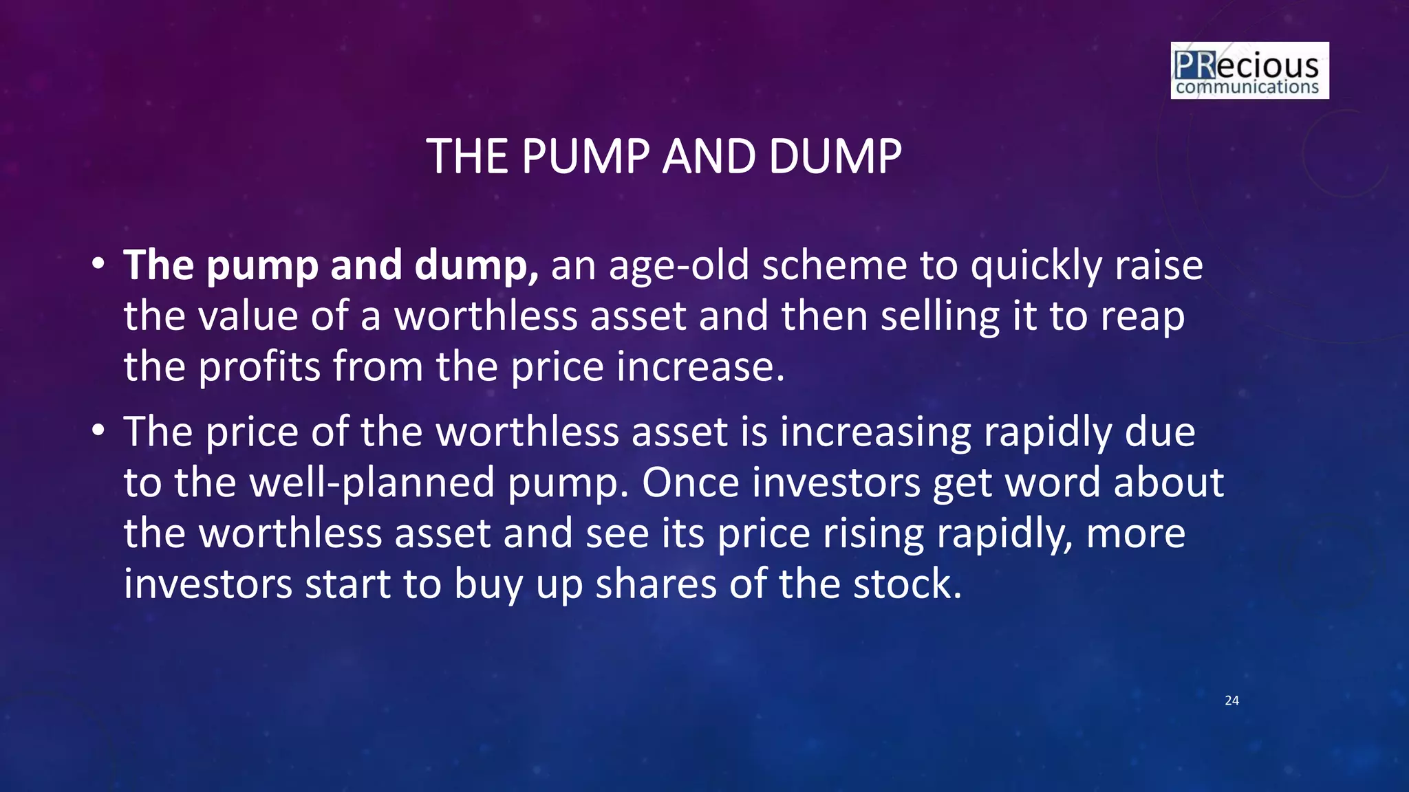 THE PUMP AND DUMP
• The pump and dump, an age-old scheme to quickly raise
the value of a worthless asset and then selling it to reap
the profits from the price increase.
• The price of the worthless asset is increasing rapidly due
to the well-planned pump. Once investors get word about
the worthless asset and see its price rising rapidly, more
investors start to buy up shares of the stock.
24
 