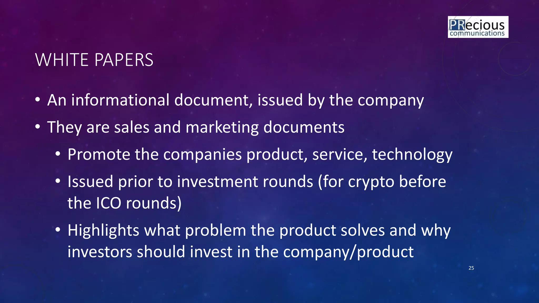 WHITE PAPERS
• An informational document, issued by the company
• They are sales and marketing documents
• Promote the companies product, service, technology
• Issued prior to investment rounds (for crypto before
the ICO rounds)
• Highlights what problem the product solves and why
investors should invest in the company/product
25
 