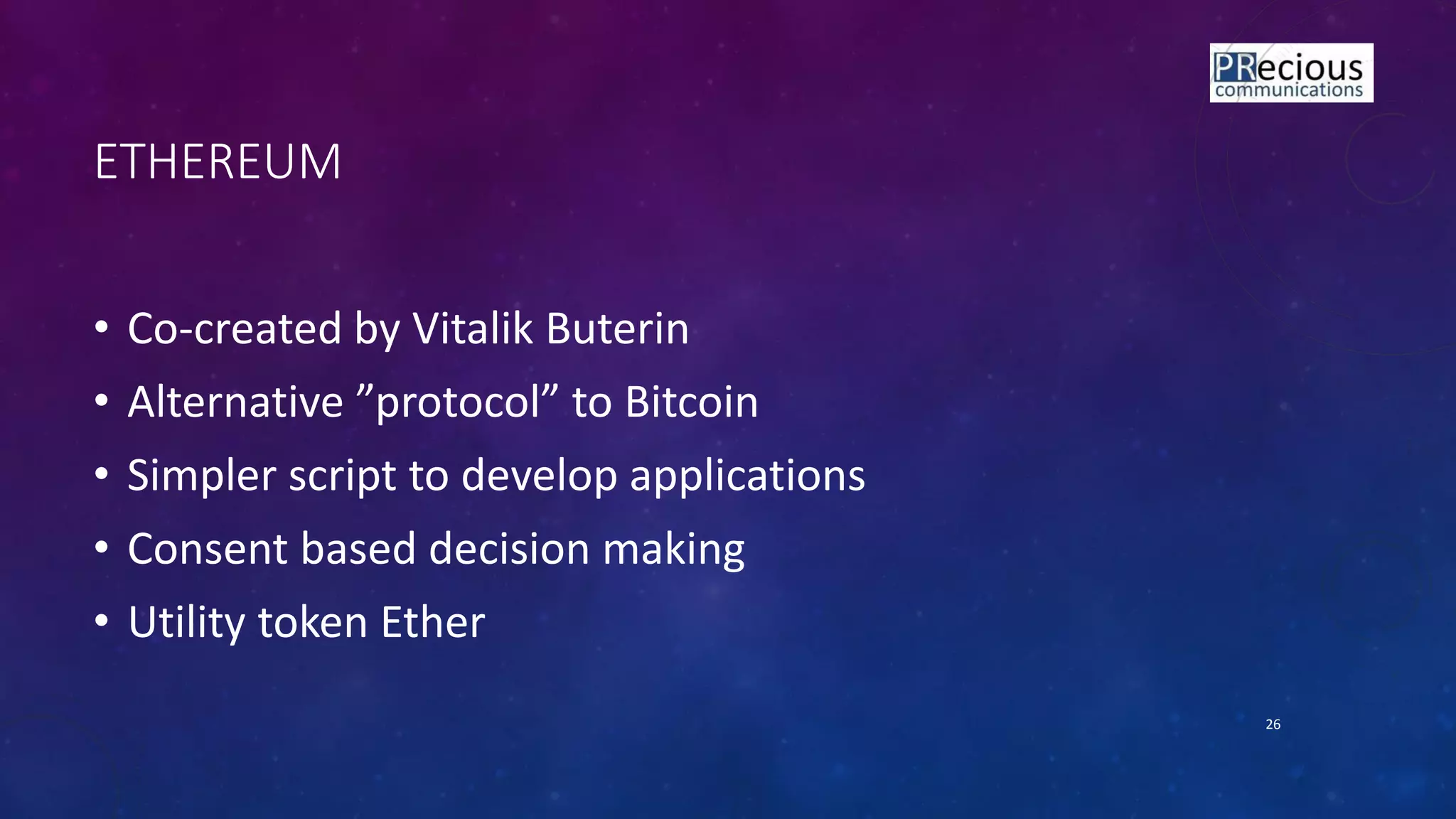 ETHEREUM
• Co-created by Vitalik Buterin
• Alter ati e proto ol to Bit oi
• Simpler script to develop applications
• Consent based decision making
• Utility token Ether
26
 