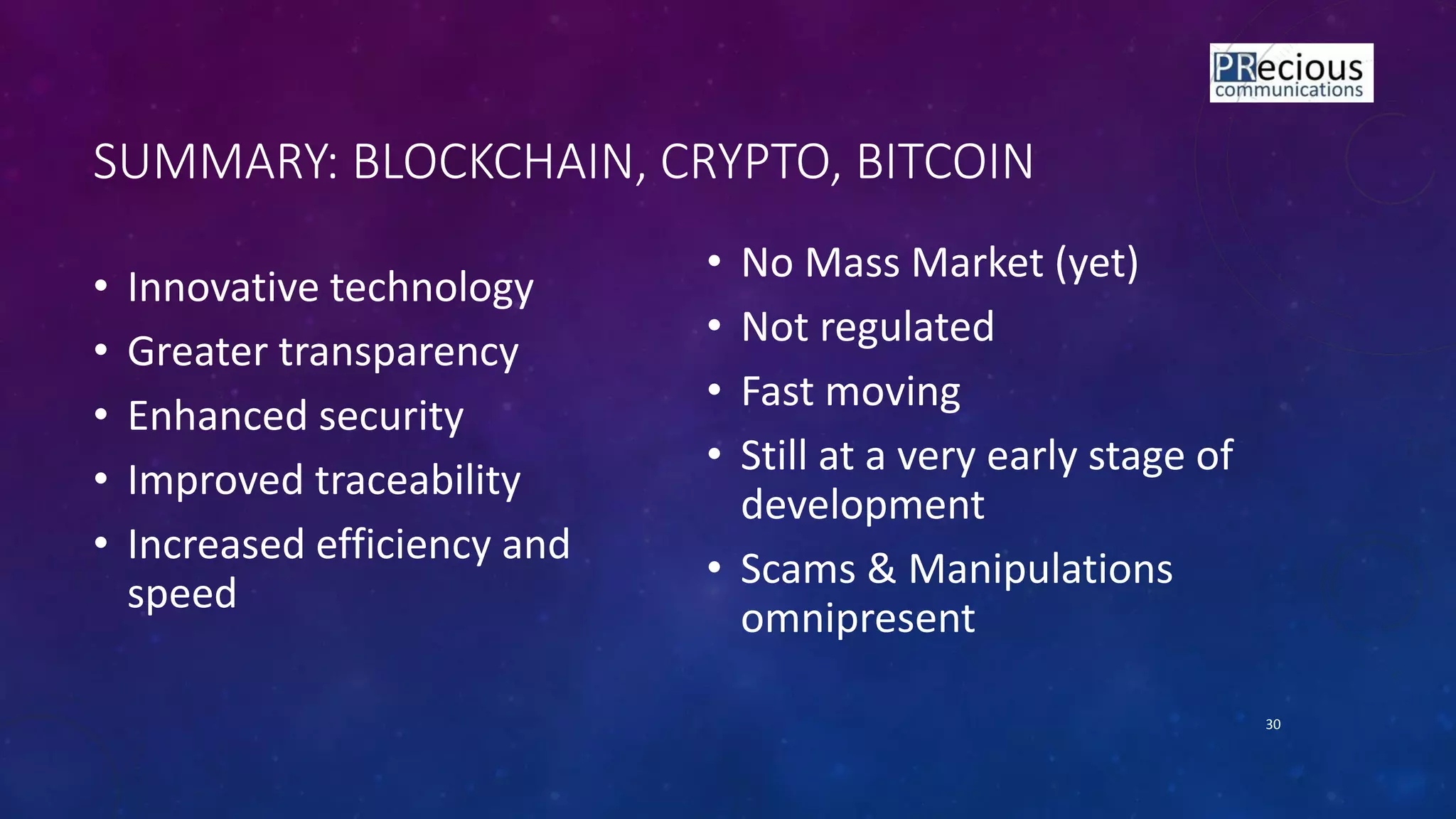 SUMMARY: BLOCKCHAIN, CRYPTO, BITCOIN
• Innovative technology
• Greater transparency
• Enhanced security
• Improved traceability
• Increased efficiency and
speed
• No Mass Market (yet)
• Not regulated
• Fast moving
• Still at a very early stage of
development
• Scams & Manipulations
omnipresent
30
 