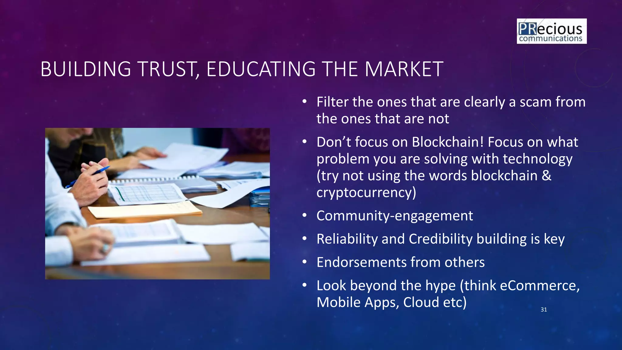 BUILDING TRUST, EDUCATING THE MARKET
• Filter the ones that are clearly a scam from
the ones that are not
• Do t fo us o Blo k hai ! Fo us o hat
problem you are solving with technology
(try not using the words blockchain &
cryptocurrency)
• Community-engagement
• Reliability and Credibility building is key
• Endorsements from others
• Look beyond the hype (think eCommerce,
Mobile Apps, Cloud etc) 31
 