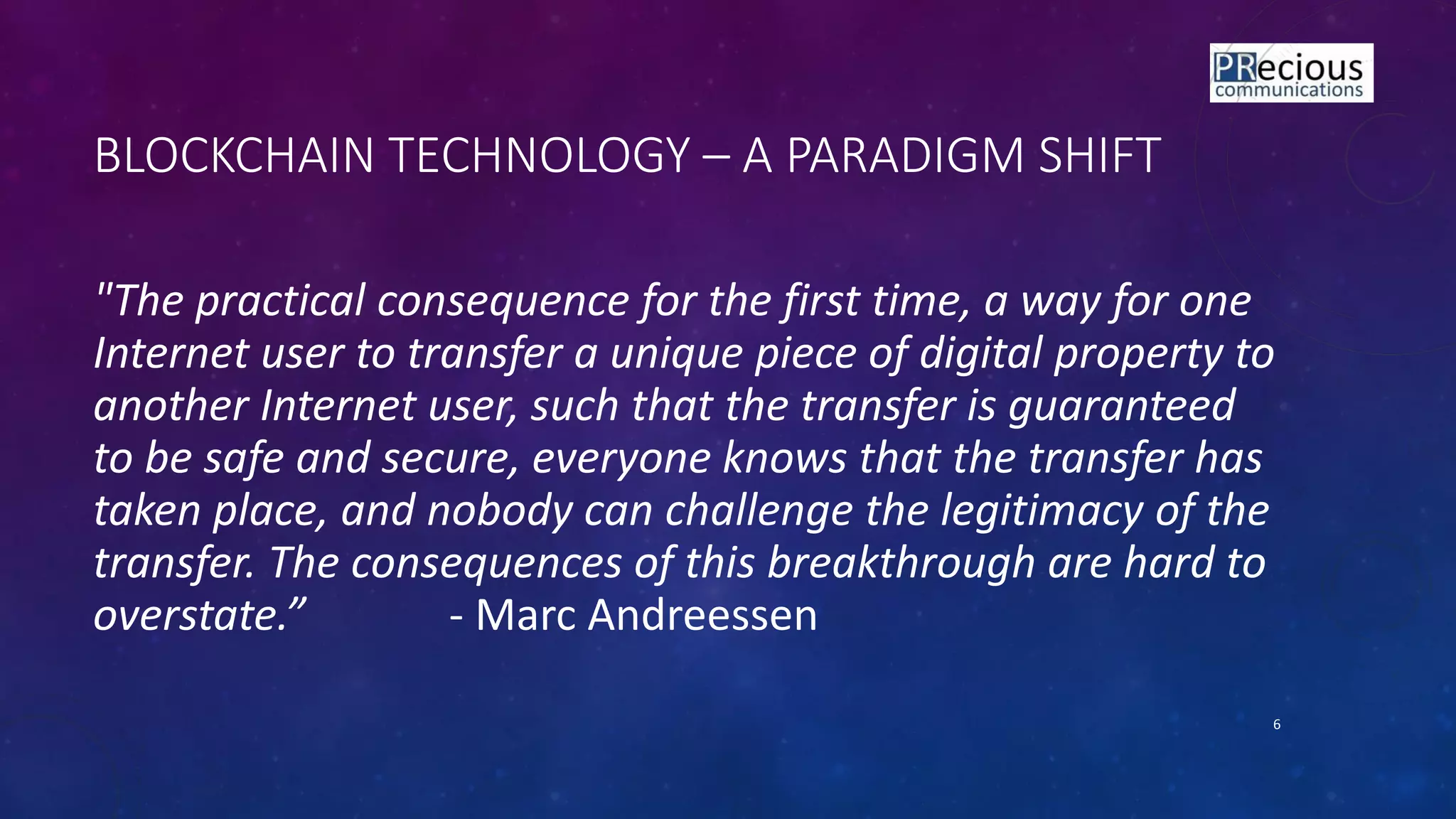 BLOCKCHAIN TECHNOLOGY – A PARADIGM SHIFT
"The practical consequence for the first time, a way for one
Internet user to transfer a unique piece of digital property to
another Internet user, such that the transfer is guaranteed
to be safe and secure, everyone knows that the transfer has
taken place, and nobody can challenge the legitimacy of the
transfer. The consequences of this breakthrough are hard to
overstate.” - Marc Andreessen
6
 