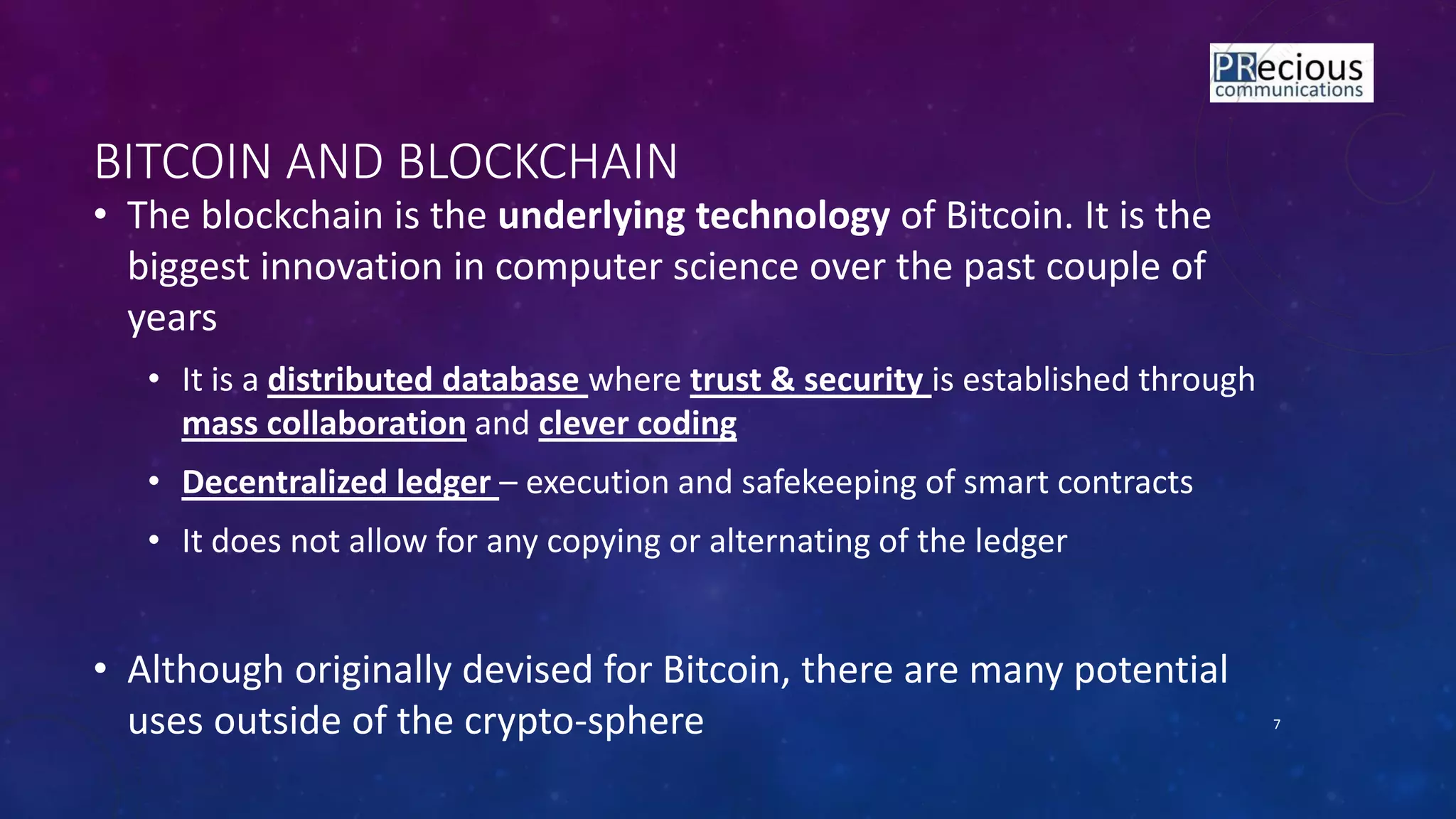 • The blockchain is the underlying technology of Bitcoin. It is the
biggest innovation in computer science over the past couple of
years
• It is a distributed database where trust & security is established through
mass collaboration and clever coding
• Decentralized ledger – execution and safekeeping of smart contracts
• It does not allow for any copying or alternating of the ledger
• Although originally devised for Bitcoin, there are many potential
uses outside of the crypto-sphere 7
BITCOIN AND BLOCKCHAIN
 