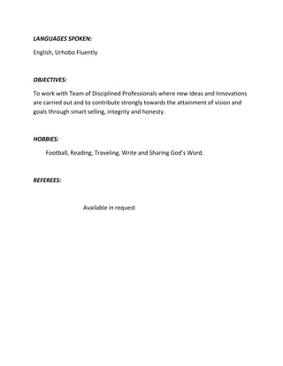 LANGUAGES SPOKEN:

English, Urhobo Fluently



OBJECTIVES:

To work with Team of Disciplined Professionals where new Ideas and Innovations
are carried out and to contribute strongly towards the attainment of vision and
goals through smart selling, integrity and honesty.



HOBBIES:

    Football, Reading, Traveling, Write and Sharing God’s Word.



REFEREES:



                  Available in request
 
