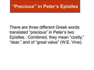 “Precious” in Peter’s Epistles
There are three different Greek words
translated “precious” in Peter’s two
Epistles. Combined, they mean “costly,”
“dear,” and of “great value” (W.E. Vine).
 