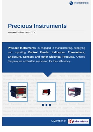 09953352900




     Precious Instruments
     www.preciousinstruments.co.in




Process Controller Instruments Process Indicators Process Portable Indicators Control PLC
Panels Clean Room Instrumentsis Electromagneticmanufacturing, supplyingProof
    Precious Instruments, engaged in Vibrator Controller Flame
Enclosures Annunciator Panel Transmitters & Rail Mounting Electrostatics Earthing
     and exporting Control Panels, Indicators, Transmitters,
System Temperature Sensors Electrical Panels Monitoring Unit Temperature Data
     Enclosure, Sensors and other Electrical Products. Offered
Loggers AC Drives Electronic Gauges Thermocouple & RTDs Flameproof Digital
Clock Vortex Flow Meters Blister Packknown for their efficiency.
    temperature controllers are Machine RTD Sensor Hand Disinfection Unit Cold
Storage Safety Unit Digital Universal Calibrator On Line UPS Systems Human Body Statics
Discharge Unit Process Controller Instruments Process Indicators Process Portable
Indicators Control PLC Panels Clean Room Instruments Electromagnetic Vibrator
Controller   Flame     Proof   Enclosures    Annunciator    Panel    Transmitters     &    Rail
Mounting Electrostatics Earthing System Temperature Sensors Electrical Panels Monitoring
Unit Temperature Data Loggers AC Drives Electronic Gauges Thermocouple &
RTDs Flameproof Digital Clock Vortex Flow Meters Blister Pack Machine RTD Sensor Hand
Disinfection Unit Cold Storage Safety Unit Digital Universal Calibrator On Line UPS
Systems Human Body Statics Discharge Unit Process Controller Instruments Process
Indicators   Process     Portable    Indicators   Control   PLC     Panels    Clean       Room
Instruments Electromagnetic Vibrator Controller Flame Proof Enclosures Annunciator
Panel Transmitters & Rail Mounting Electrostatics Earthing System Temperature
Sensors Electrical Panels Monitoring Unit Temperature Data Loggers AC Drives Electronic
Gauges Thermocouple & RTDs Flameproof Digital Clock Vortex Flow Meters Blister Pack
Machine RTD Sensor Hand Disinfection Unit Cold Storage Safety Unit Digital Universal

                                                   A Member of
 