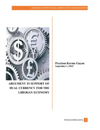 ARGUMENT IN SUPPORTOF DUAL CURRENCY FOR THE LIBERIAN ECONOMY
PRECIOUSKERME GAYAN 0
ARGUMENT IN SUPPORT OF
DUAL CURRENCY FOR THE
LIBERIAN ECONOMY
Precious Kerme Gayan
September 1, 2015
 