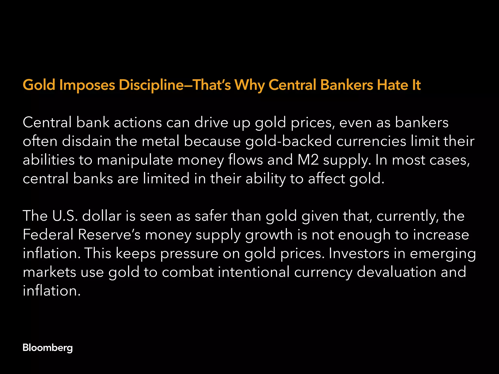 Gold Imposes Discipline—That’s Why Central Bankers Hate It
Central bank actions can drive up gold prices, even as bankers
often disdain the metal because gold-backed currencies limit their
abilities to manipulate money flows and M2 supply. In most cases,
central banks are limited in their ability to affect gold.
The U.S. dollar is seen as safer than gold given that, currently, the
Federal Reserve’s money supply growth is not enough to increase
inflation. This keeps pressure on gold prices. Investors in emerging
markets use gold to combat intentional currency devaluation and
inflation.
 