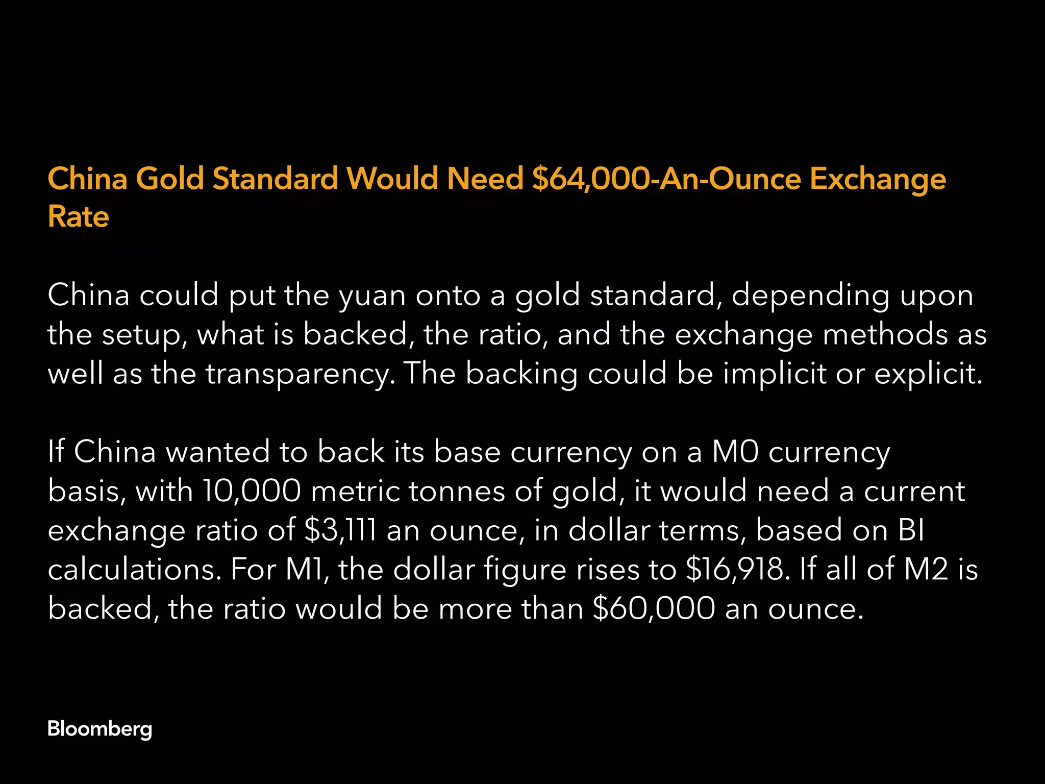 China Gold Standard Would Need $64,000-An-Ounce Exchange
Rate
China could put the yuan onto a gold standard, depending upon
the setup, what is backed, the ratio, and the exchange methods as
well as the transparency. The backing could be implicit or explicit.
If China wanted to back its base currency on a M0 currency
basis, with 10,000 metric tonnes of gold, it would need a current
exchange ratio of $3,111 an ounce, in dollar terms, based on BI
calculations. For M1, the dollar figure rises to $16,918. If all of M2 is
backed, the ratio would be more than $60,000 an ounce.
 