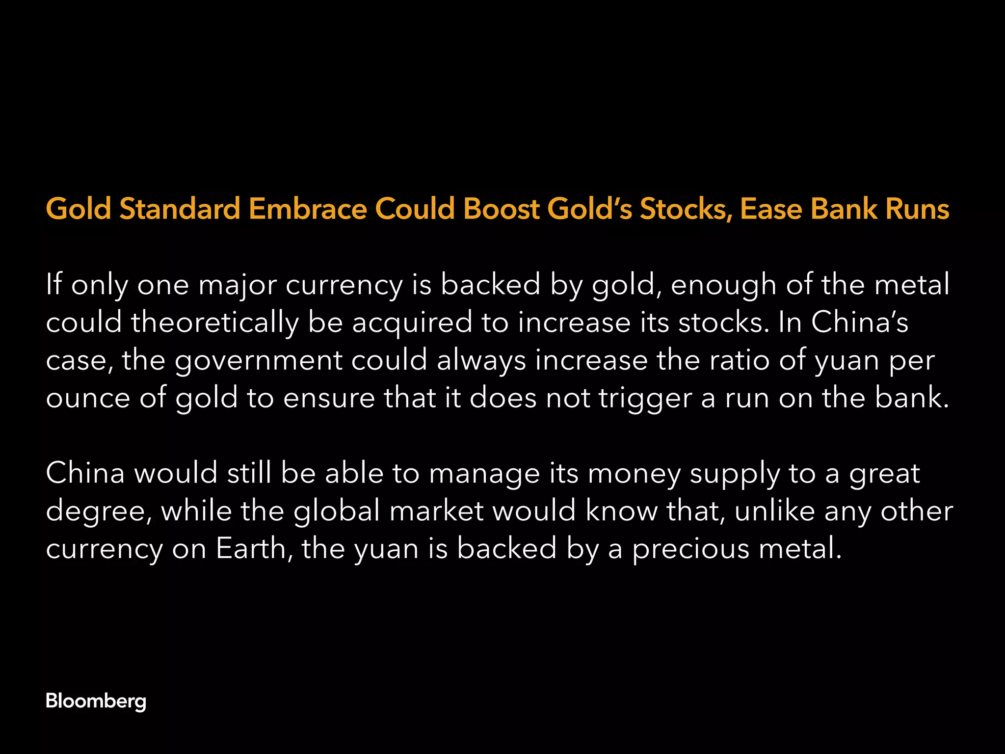 Gold Standard Embrace Could Boost Gold’s Stocks, Ease Bank Runs
If only one major currency is backed by gold, enough of the metal
could theoretically be acquired to increase its stocks. In China’s
case, the government could always increase the ratio of yuan per
ounce of gold to ensure that it does not trigger a run on the bank.
China would still be able to manage its money supply to a great
degree, while the global market would know that, unlike any other
currency on Earth, the yuan is backed by a precious metal.
 